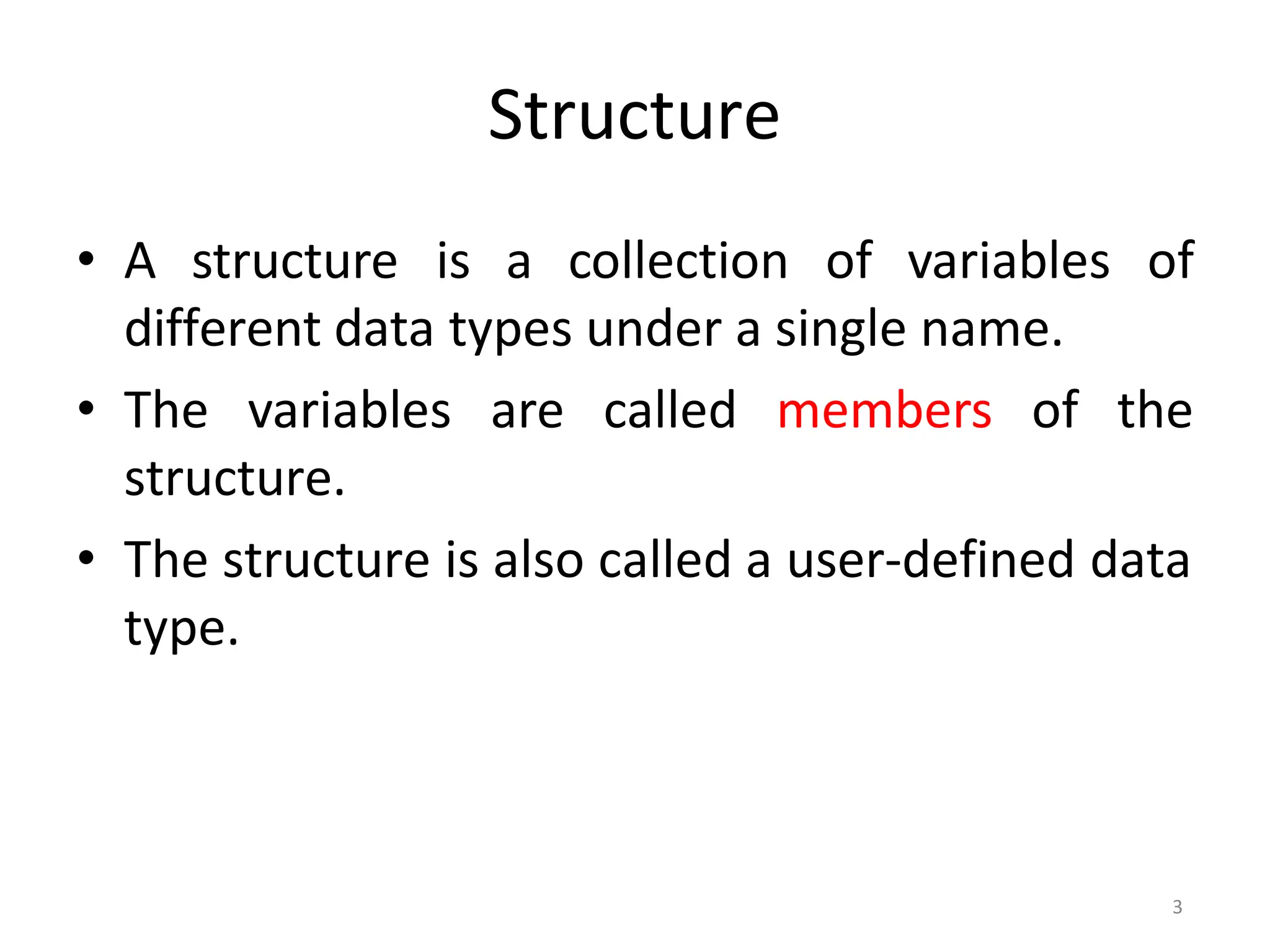 3
Structure
• A structure is a collection of variables of
different data types under a single name.
• The variables are called members of the
structure.
• The structure is also called a user-defined data
type.
 
