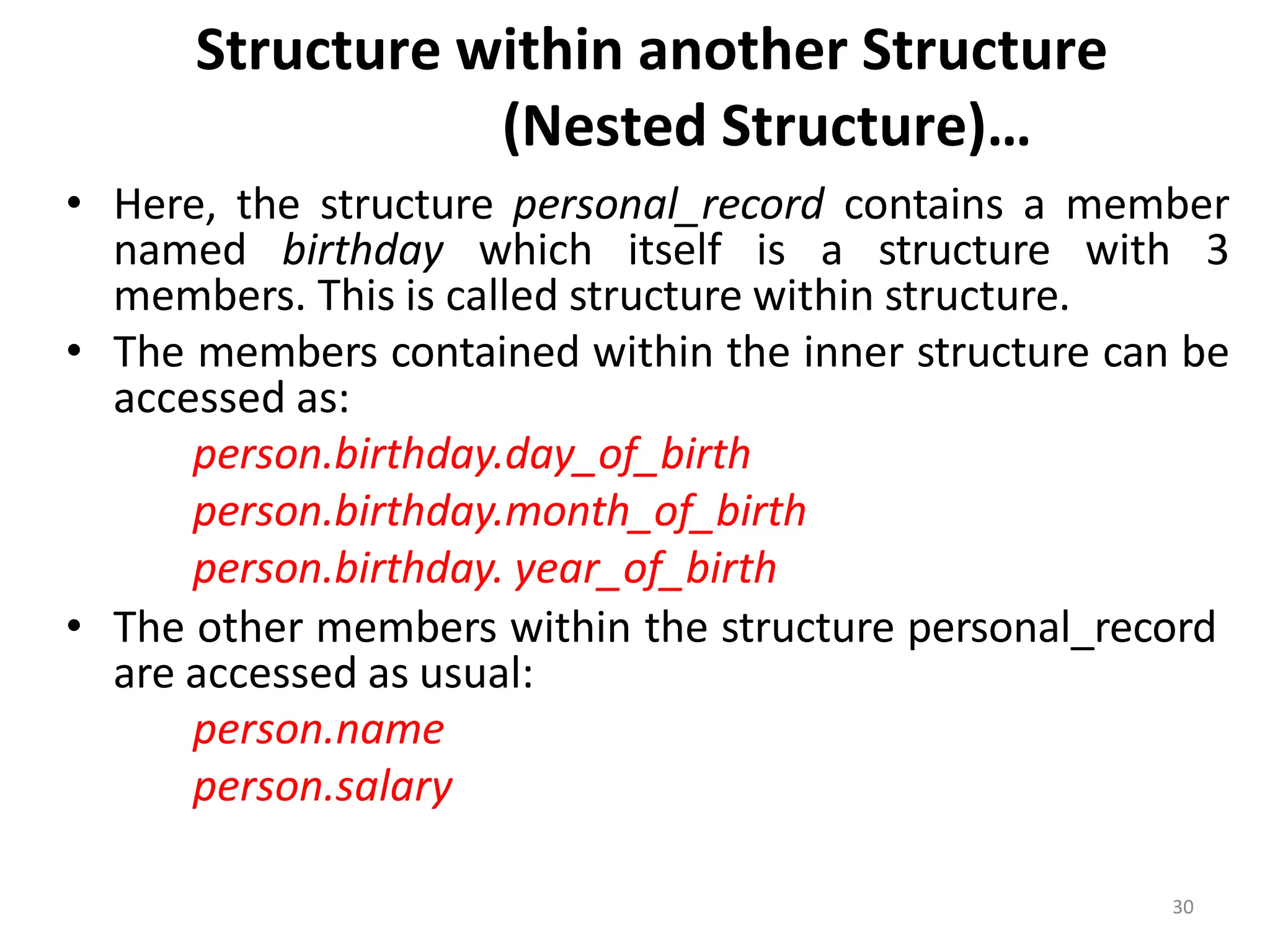 30
Structure within another Structure
(Nested Structure)…
• Here, the structure personal_record contains a member
named birthday which itself is a structure with 3
members. This is called structure within structure.
• The members contained within the inner structure can be
accessed as:
person.birthday.day_of_birth
person.birthday.month_of_birth
person.birthday. year_of_birth
• The other members within the structure personal_record
are accessed as usual:
person.name
person.salary
 