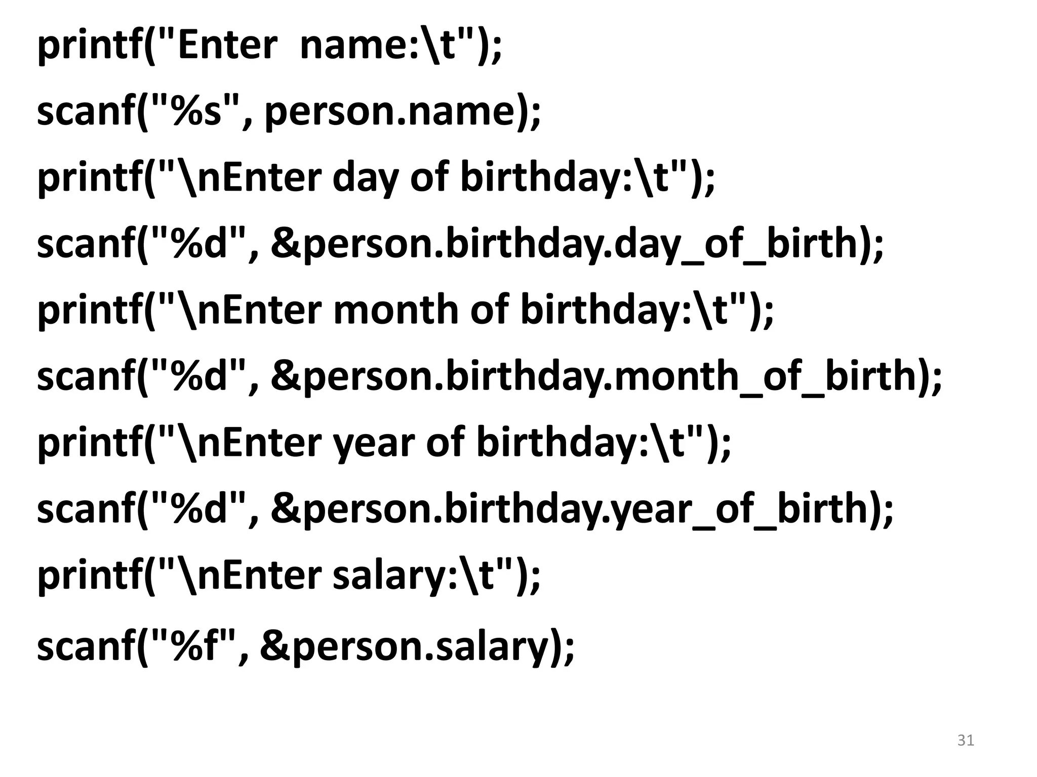 31
printf("Enter name:t");
scanf("%s", person.name);
printf("nEnter day of birthday:t");
scanf("%d", &person.birthday.day_of_birth);
printf("nEnter month of birthday:t");
scanf("%d", &person.birthday.month_of_birth);
printf("nEnter year of birthday:t");
scanf("%d", &person.birthday.year_of_birth);
printf("nEnter salary:t");
scanf("%f", &person.salary);
 