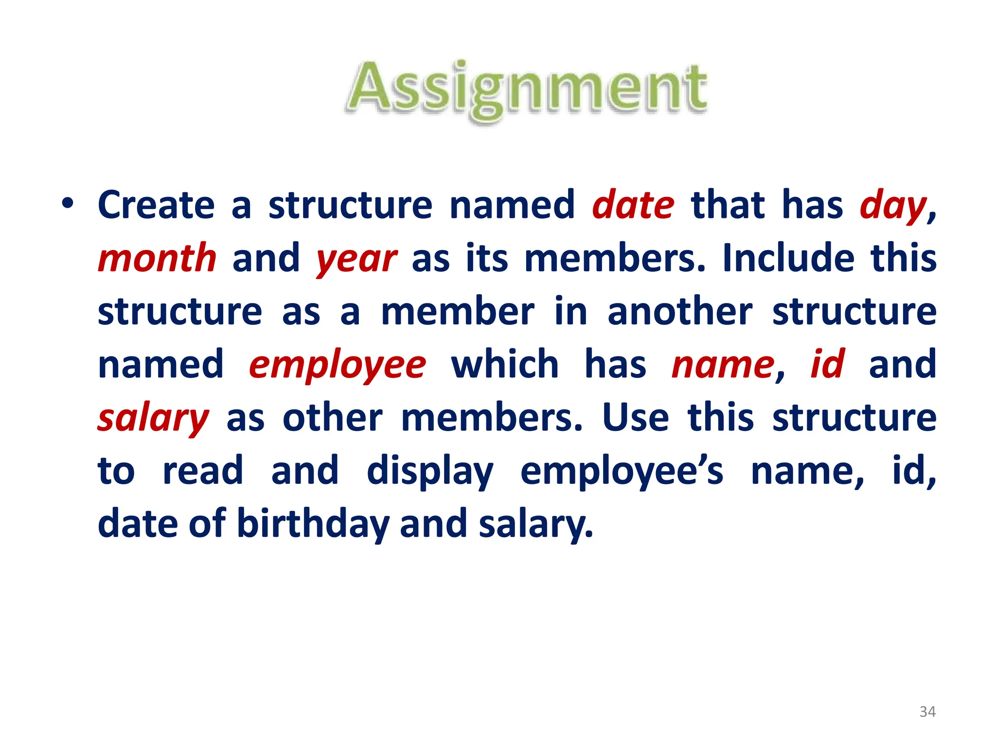 • Create a structure named date that has day,
month and year as its members. Include this
structure as a member in another structure
named employee which has name, id and
salary as other members. Use this structure
to read and display employee’s name, id,
date of birthday and salary.
34
 