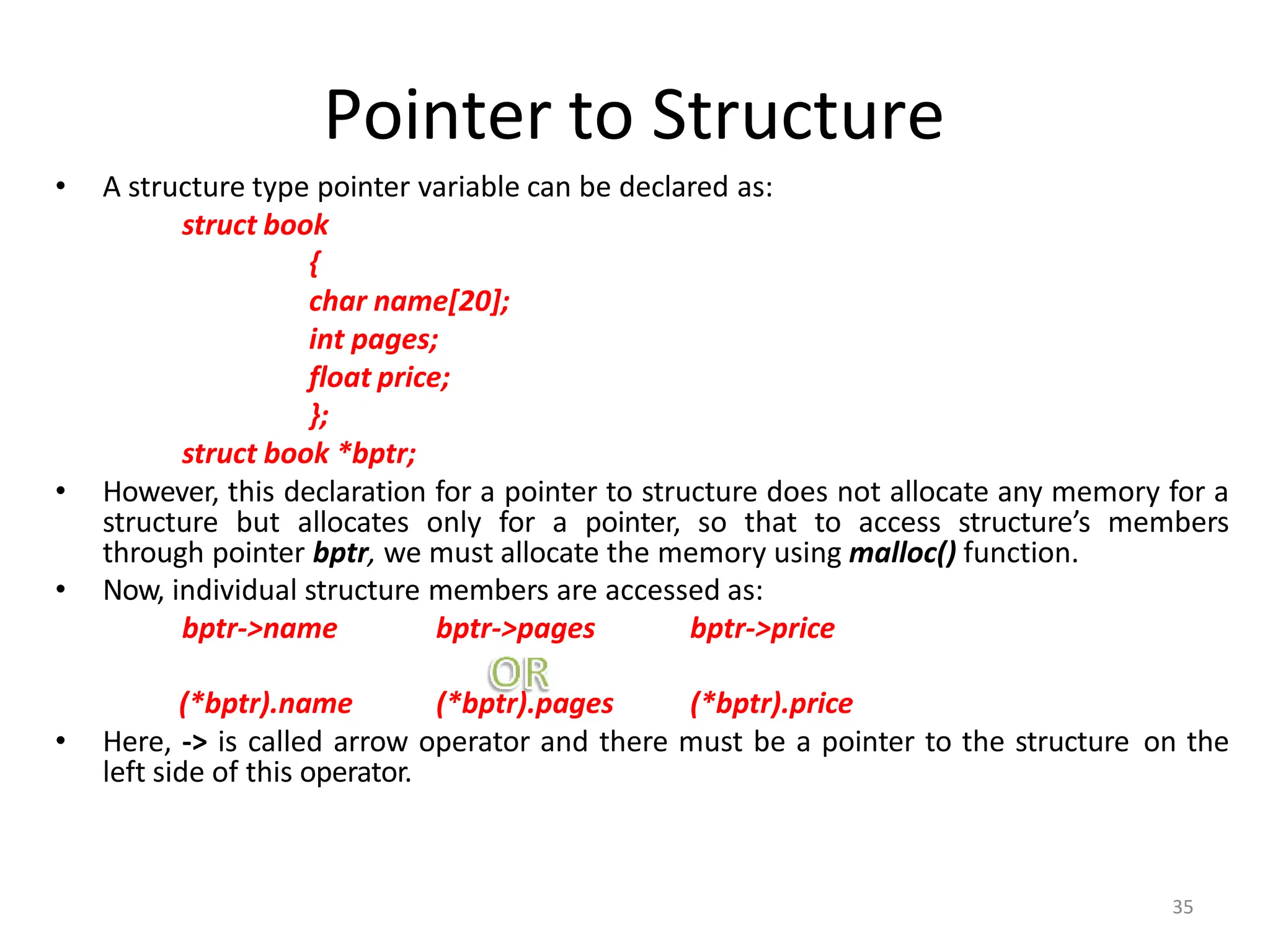 Pointer to Structure
• A structure type pointer variable can be declared as:
struct book
{
char name[20];
int pages;
float price;
};
struct book *bptr;
• However, this declaration for a pointer to structure does not allocate any memory for a
structure but allocates only for a pointer, so that to access structure’s members
through pointer bptr, we must allocate the memory using malloc() function.
• Now, individual structure members are accessed as:
bptr->name bptr->pages bptr->price
(*bptr).name (*bptr).pages (*bptr).price
• Here, -> is called arrow operator and there must be a pointer to the structure on the
left side of this operator.
35
 