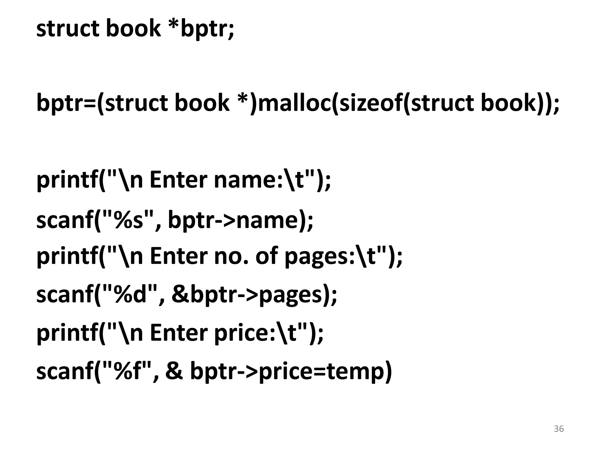 36
struct book *bptr;
bptr=(struct book *)malloc(sizeof(struct book));
printf("n Enter name:t");
scanf("%s", bptr->name);
printf("n Enter no. of pages:t");
scanf("%d", &bptr->pages);
printf("n Enter price:t");
scanf("%f", & bptr->price=temp)
 