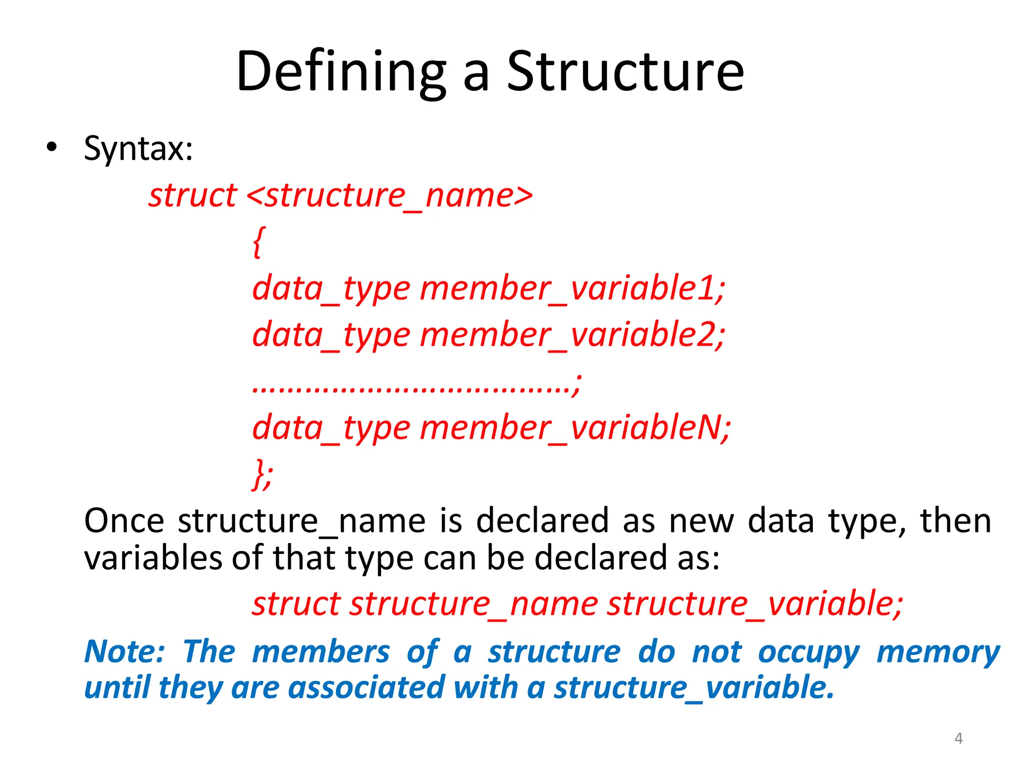 4
Defining a Structure
• Syntax:
struct <structure_name>
{
data_type member_variable1;
data_type member_variable2;
………………………………;
data_type member_variableN;
};
Once structure_name is declared as new data type, then
variables of that type can be declared as:
struct structure_name structure_variable;
Note: The members of a structure do not occupy memory
until they are associated with a structure_variable.
 