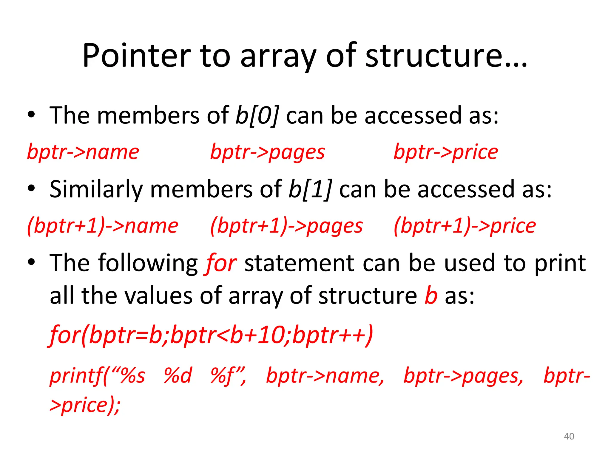 40
Pointer to array of structure…
• The members of b[0] can be accessed as:
bptr->name bptr->pages bptr->price
• Similarly members of b[1] can be accessed as:
(bptr+1)->name (bptr+1)->pages (bptr+1)->price
• The following for statement can be used to print
all the values of array of structure b as:
for(bptr=b;bptr<b+10;bptr++)
printf(“%s %d %f”, bptr->name, bptr->pages, bptr-
>price);
 