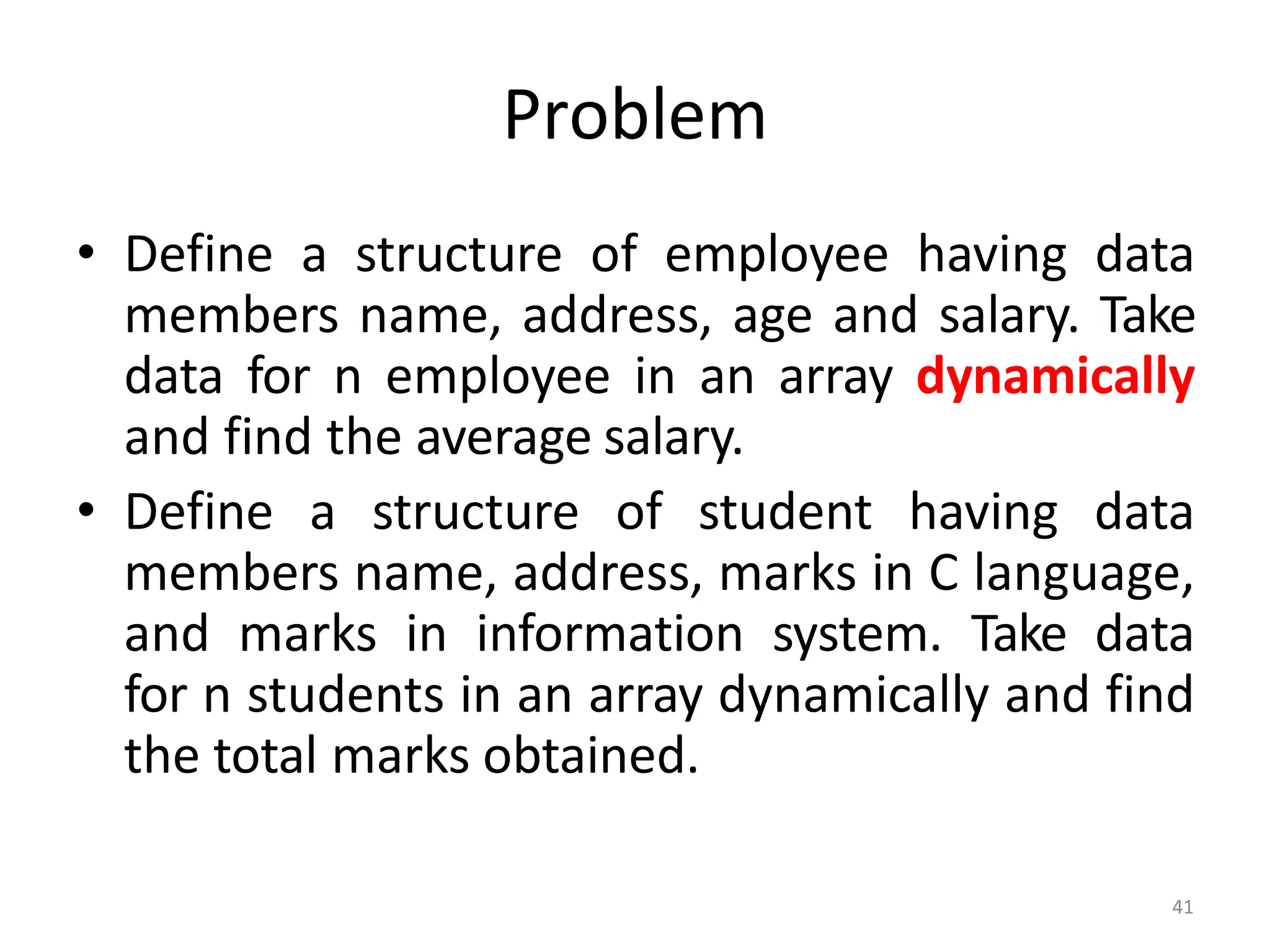 41
Problem
• Define a structure of employee having data
members name, address, age and salary. Take
data for n employee in an array dynamically
and find the average salary.
• Define a structure of student having data
members name, address, marks in C language,
and marks in information system. Take data
for n students in an array dynamically and find
the total marks obtained.
 