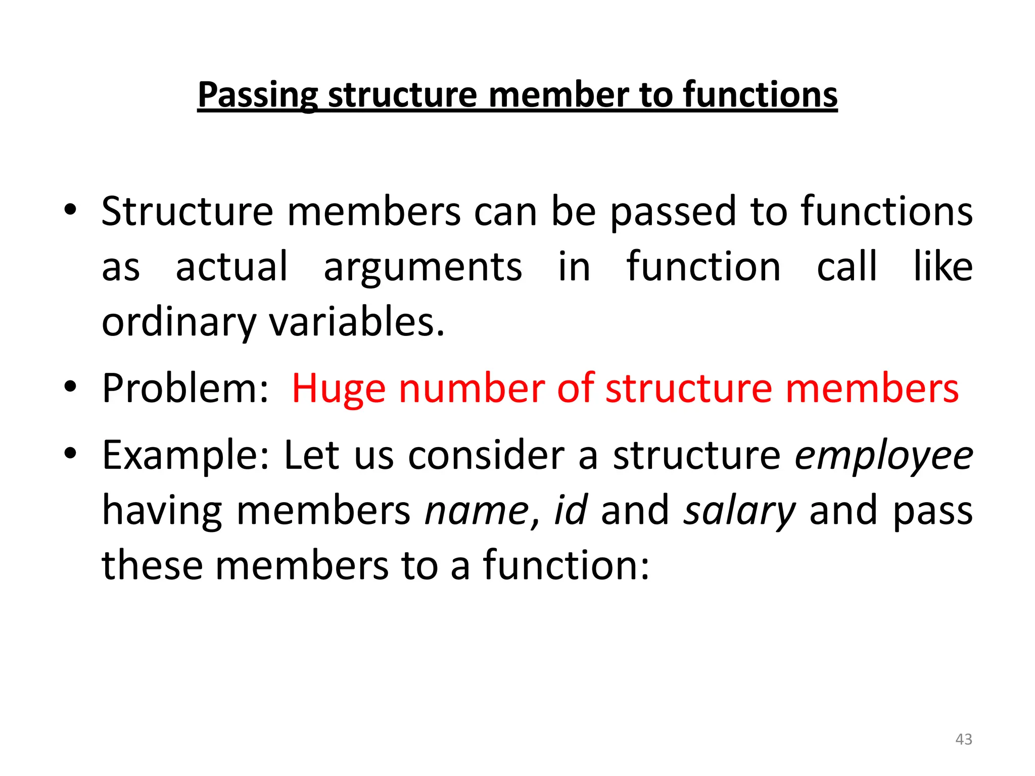 43
Passing structure member to functions
• Structure members can be passed to functions
as actual arguments in function call like
ordinary variables.
• Problem: Huge number of structure members
• Example: Let us consider a structure employee
having members name, id and salary and pass
these members to a function:
 
