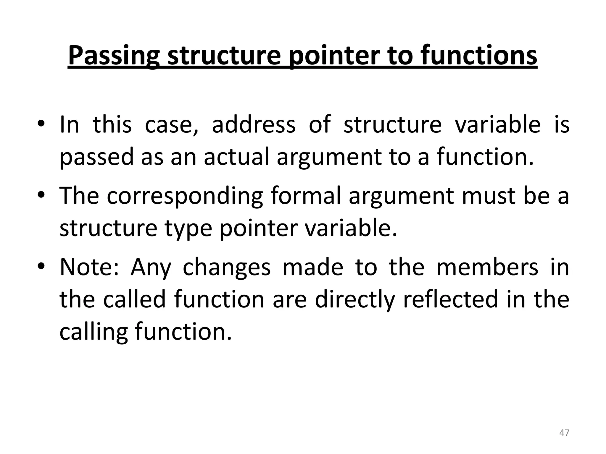 Passing structure pointer to functions
• In this case, address of structure variable is
passed as an actual argument to a function.
• The corresponding formal argument must be a
structure type pointer variable.
• Note: Any changes made to the members in
the called function are directly reflected in the
calling function.
47
 