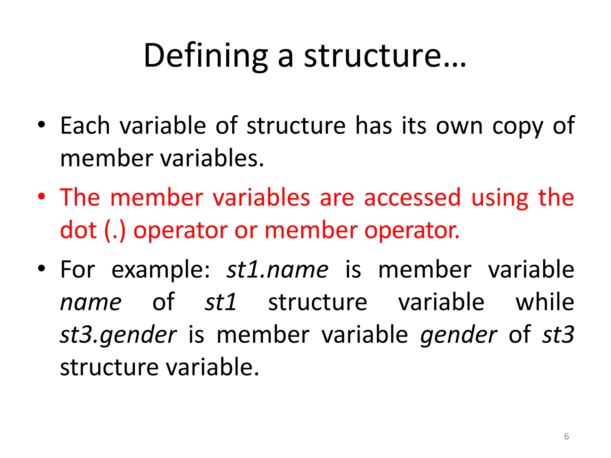 6
Defining a structure…
• Each variable of structure has its own copy of
member variables.
• The member variables are accessed using the
dot (.) operator or member operator.
• For example: st1.name is member variable
name of st1 structure variable while
st3.gender is member variable gender of st3
structure variable.
 