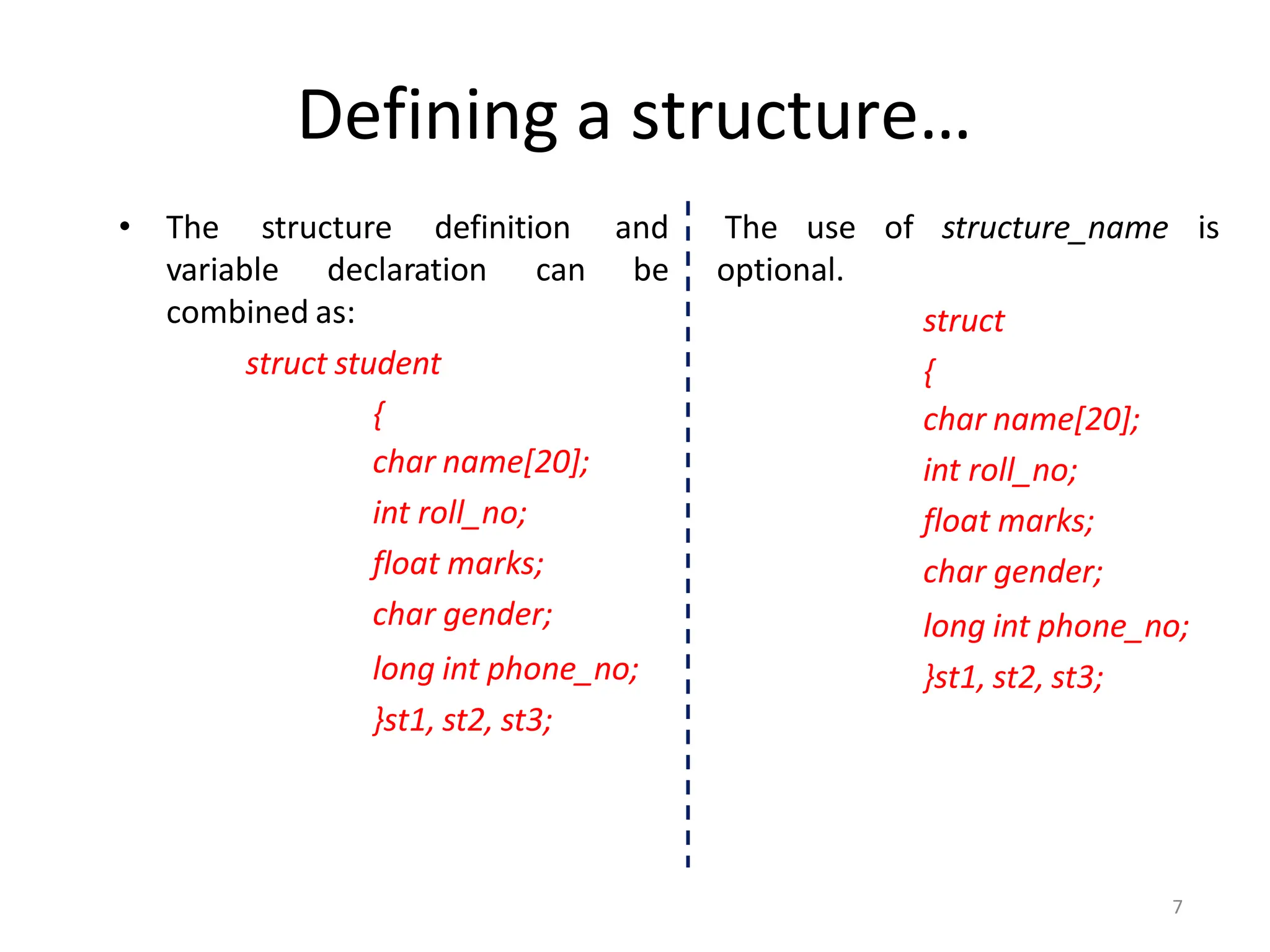 Defining a structure…
• The structure definition
variable declaration can
combined as:
struct student
{
char name[20];
int roll_no;
float marks;
char gender;
long int phone_no;
}st1, st2, st3;
The use of structure_name is
and
be optional.
struct
{
char name[20];
int roll_no;
float marks;
char gender;
long int phone_no;
}st1, st2, st3;
7
 