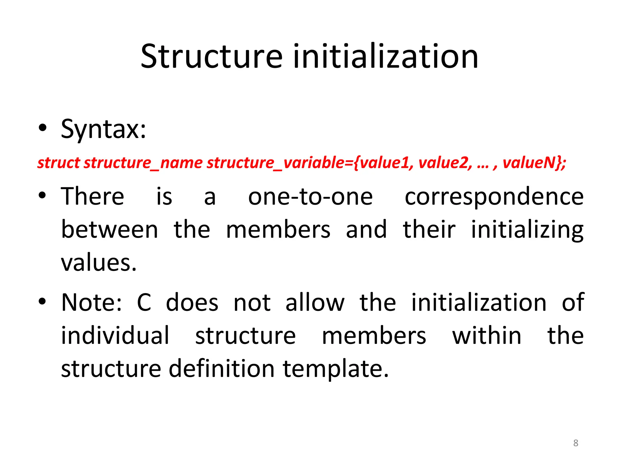 8
Structure initialization
• Syntax:
struct structure_name structure_variable={value1, value2, … , valueN};
• There is a one-to-one correspondence
between the members and their initializing
values.
• Note: C does not allow the initialization of
individual structure members within the
structure definition template.
 