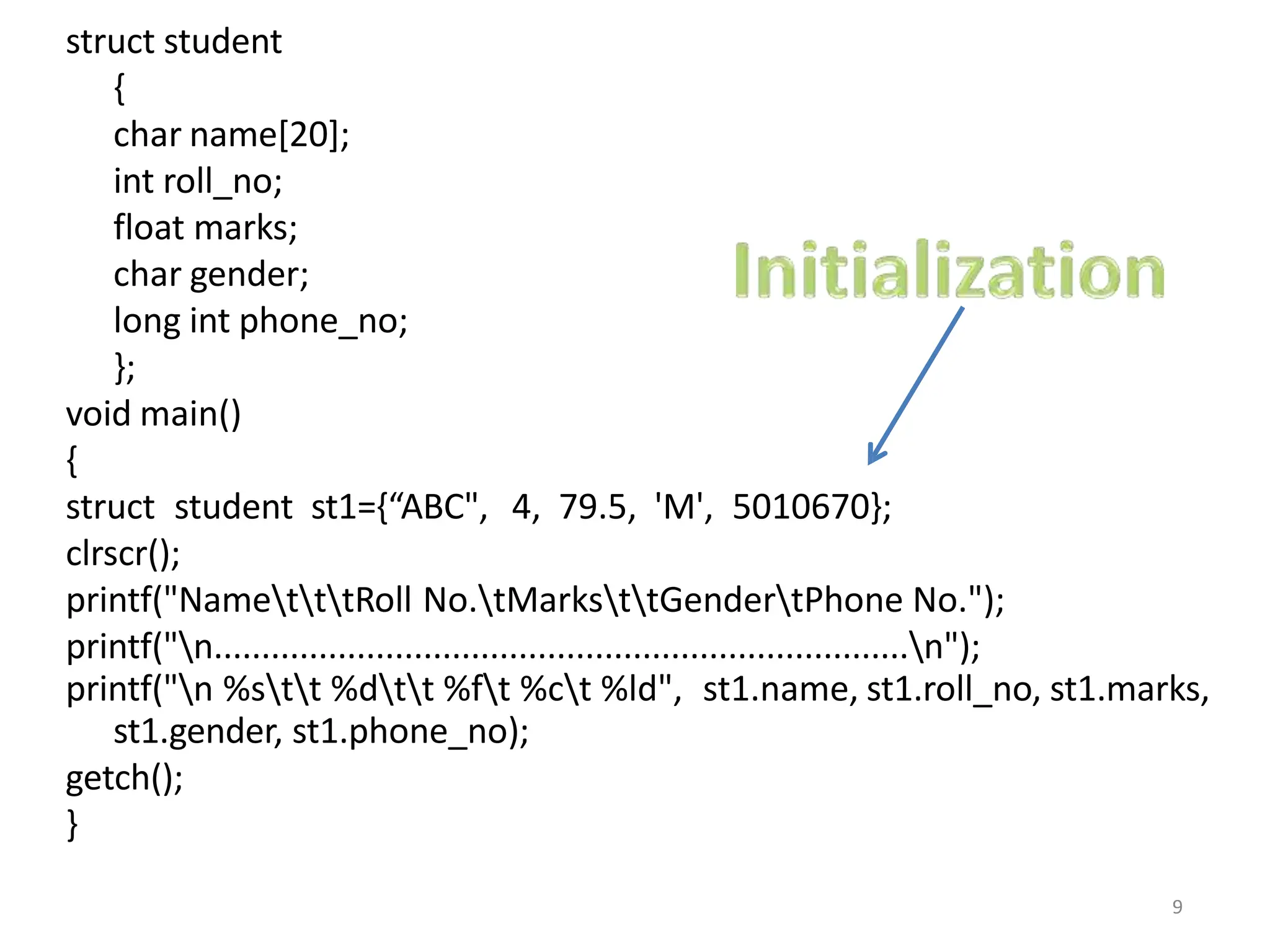 struct student
{
char name[20];
int roll_no;
float marks;
char gender;
long int phone_no;
};
void main()
{
struct student st1={“ABC", 4, 79.5, 'M', 5010670};
clrscr();
printf("NametttRoll No.tMarksttGendertPhone No.");
printf("n.........................................................................n");
printf("n %stt %dtt %ft %ct %ld", st1.name, st1.roll_no, st1.marks,
st1.gender, st1.phone_no);
getch();
}
9
 