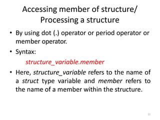 12
Accessing member of structure/
Processing a structure
• By using dot (.) operator or period operator or
member operator.
• Syntax:
structure_variable.member
• Here, structure_variable refers to the name of
a struct type variable and member refers to
the name of a member within the structure.
 
