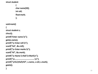 14
struct student
{
char name[20];
int roll;
float mark;
};
void main()
{
struct student s;
clrscr();
printf("Enter name:t");
gets(s.name);
printf("n Enter roll:t");
scanf("%d", &s.roll);
printf("n Enter marks:t");
scanf("%f", &s.mark);
printf("n Name t Roll t Markn");
printf("n...................................n");
printf("n%st%dt%f", s.name, s.roll, s.mark);
getch();
}
 