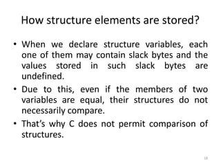 18
How structure elements are stored?
• When we declare structure variables, each
one of them may contain slack bytes and the
values stored in such slack bytes are
undefined.
• Due to this, even if the members of two
variables are equal, their structures do not
necessarily compare.
• That’s why C does not permit comparison of
structures.
 