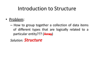 Introduction to Structure
• Problem:
– How to group together a collection of data items
of different types that are logically related to a
particular entity??? (Array)
Solution: Structure
 