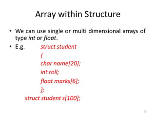 25
Array within Structure
• We can use single or multi dimensional arrays of
type int or float.
• E.g. struct student
{
char name[20];
int roll;
float marks[6];
};
struct student s[100];
 