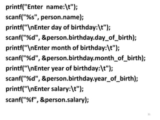 31
printf("Enter name:t");
scanf("%s", person.name);
printf("nEnter day of birthday:t");
scanf("%d", &person.birthday.day_of_birth);
printf("nEnter month of birthday:t");
scanf("%d", &person.birthday.month_of_birth);
printf("nEnter year of birthday:t");
scanf("%d", &person.birthday.year_of_birth);
printf("nEnter salary:t");
scanf("%f", &person.salary);
 