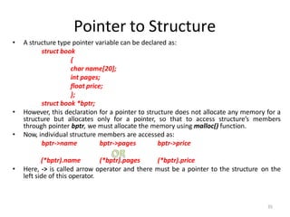 Pointer to Structure
• A structure type pointer variable can be declared as:
struct book
{
char name[20];
int pages;
float price;
};
struct book *bptr;
• However, this declaration for a pointer to structure does not allocate any memory for a
structure but allocates only for a pointer, so that to access structure’s members
through pointer bptr, we must allocate the memory using malloc() function.
• Now, individual structure members are accessed as:
bptr->name bptr->pages bptr->price
(*bptr).name (*bptr).pages (*bptr).price
• Here, -> is called arrow operator and there must be a pointer to the structure on the
left side of this operator.
35
 