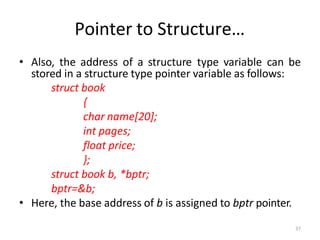 37
Pointer to Structure…
• Also, the address of a structure type variable can be
stored in a structure type pointer variable as follows:
struct book
{
char name[20];
int pages;
float price;
};
struct book b, *bptr;
bptr=&b;
• Here, the base address of b is assigned to bptr pointer.
 
