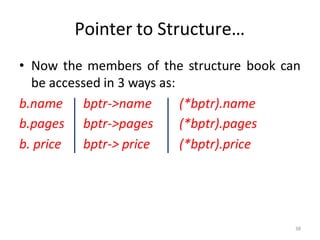 38
Pointer to Structure…
• Now the members of the structure book can
be accessed in 3 ways as:
b.name bptr->name (*bptr).name
b.pages bptr->pages (*bptr).pages
b. price bptr-> price (*bptr).price
 