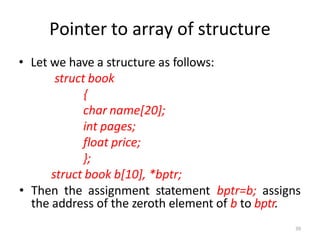39
Pointer to array of structure
• Let we have a structure as follows:
struct book
{
char name[20];
int pages;
float price;
};
struct book b[10], *bptr;
• Then the assignment statement bptr=b; assigns
the address of the zeroth element of b to bptr.
 