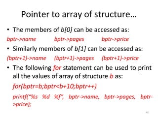 40
Pointer to array of structure…
• The members of b[0] can be accessed as:
bptr->name bptr->pages bptr->price
• Similarly members of b[1] can be accessed as:
(bptr+1)->name (bptr+1)->pages (bptr+1)->price
• The following for statement can be used to print
all the values of array of structure b as:
for(bptr=b;bptr<b+10;bptr++)
printf(“%s %d %f”, bptr->name, bptr->pages, bptr-
>price);
 