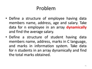 41
Problem
• Define a structure of employee having data
members name, address, age and salary. Take
data for n employee in an array dynamically
and find the average salary.
• Define a structure of student having data
members name, address, marks in C language,
and marks in information system. Take data
for n students in an array dynamically and find
the total marks obtained.
 