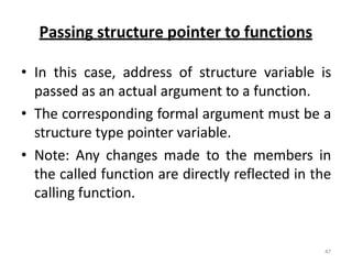 Passing structure pointer to functions
• In this case, address of structure variable is
passed as an actual argument to a function.
• The corresponding formal argument must be a
structure type pointer variable.
• Note: Any changes made to the members in
the called function are directly reflected in the
calling function.
47
 