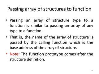 • Passing an array of structure type to a
function is similar to passing an array of any
type to a function.
• That is, the name of the array of structure is
passed by the calling function which is the
base address of the array of structure.
• Note: The function prototype comes after the
structure definition.
49
Passing array of structures to function
 