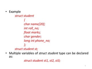 5
• Example
struct student
{
char name[20];
int roll_no;
float marks;
char gender;
long int phone_no;
};
struct student st;
• Multiple variables of struct student type can be declared
as:
struct student st1, st2, st3;
 