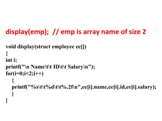 display(emp); // emp is array name of size 2
void display(struct employee ee[])
{
int i;
printf("n Namett IDtt Salaryn");
for(i=0;i<2;i++)
{
printf("%stt%dtt%.2fn",ee[i].name,ee[i].id,ee[i].salary);
}
}
 