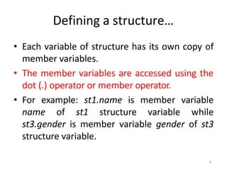 6
Defining a structure…
• Each variable of structure has its own copy of
member variables.
• The member variables are accessed using the
dot (.) operator or member operator.
• For example: st1.name is member variable
name of st1 structure variable while
st3.gender is member variable gender of st3
structure variable.
 