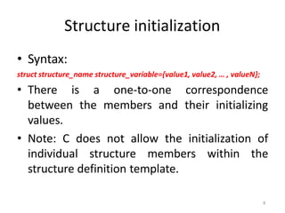 8
Structure initialization
• Syntax:
struct structure_name structure_variable={value1, value2, … , valueN};
• There is a one-to-one correspondence
between the members and their initializing
values.
• Note: C does not allow the initialization of
individual structure members within the
structure definition template.
 