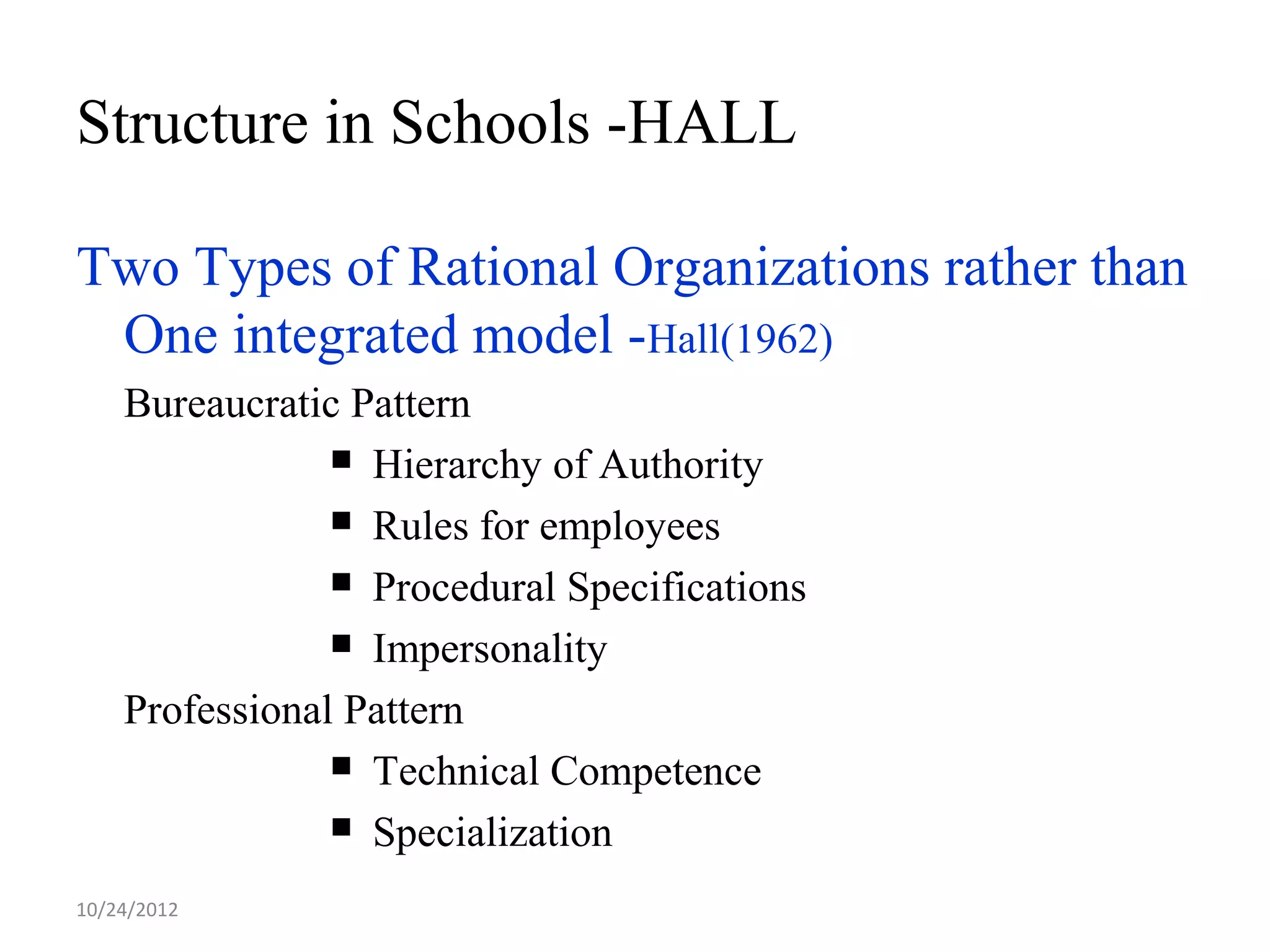 Structure in Schools -HALL

Two Types of Rational Organizations rather than
 One integrated model -Hall(1962)
    Bureaucratic Pattern
                 Hierarchy of Authority

                 Rules for employees

                 Procedural Specifications

                 Impersonality

    Professional Pattern
                 Technical Competence

                 Specialization

10/24/2012
 