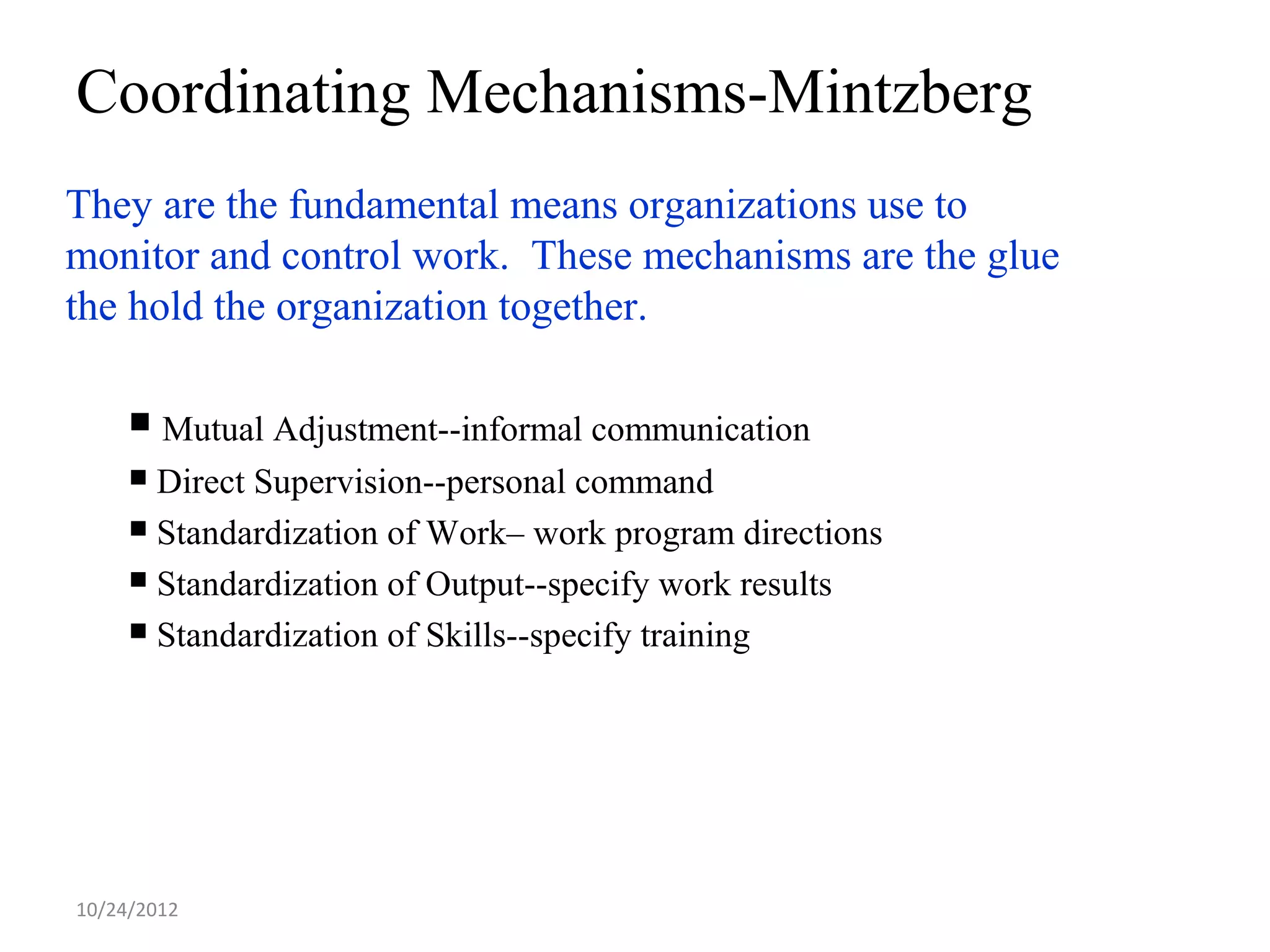 Coordinating Mechanisms-Mintzberg
They are the fundamental means organizations use to
monitor and control work. These mechanisms are the glue
the hold the organization together.

      Mutual Adjustment--informal communication
      Direct Supervision--personal command
      Standardization of Work– work program directions

      Standardization of Output--specify work results

      Standardization of Skills--specify training




10/24/2012
 