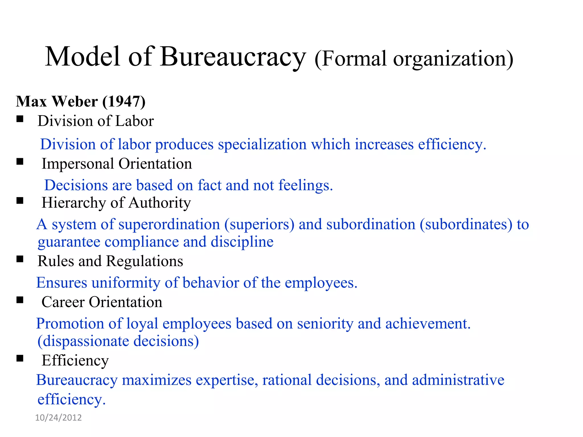 Model of Bureaucracy (Formal organization)
Max Weber (1947)
 Division of Labor

  Division of labor produces specialization which increases efficiency.
  Impersonal Orientation
   Decisions are based on fact and not feelings.
  Hierarchy of Authority
  A system of superordination (superiors) and subordination (subordinates) to
  guarantee compliance and discipline
 Rules and Regulations

  Ensures uniformity of behavior of the employees.
  Career Orientation
  Promotion of loyal employees based on seniority and achievement.
  (dispassionate decisions)
  Efficiency
  Bureaucracy maximizes expertise, rational decisions, and administrative
  efficiency.
  10/24/2012
 