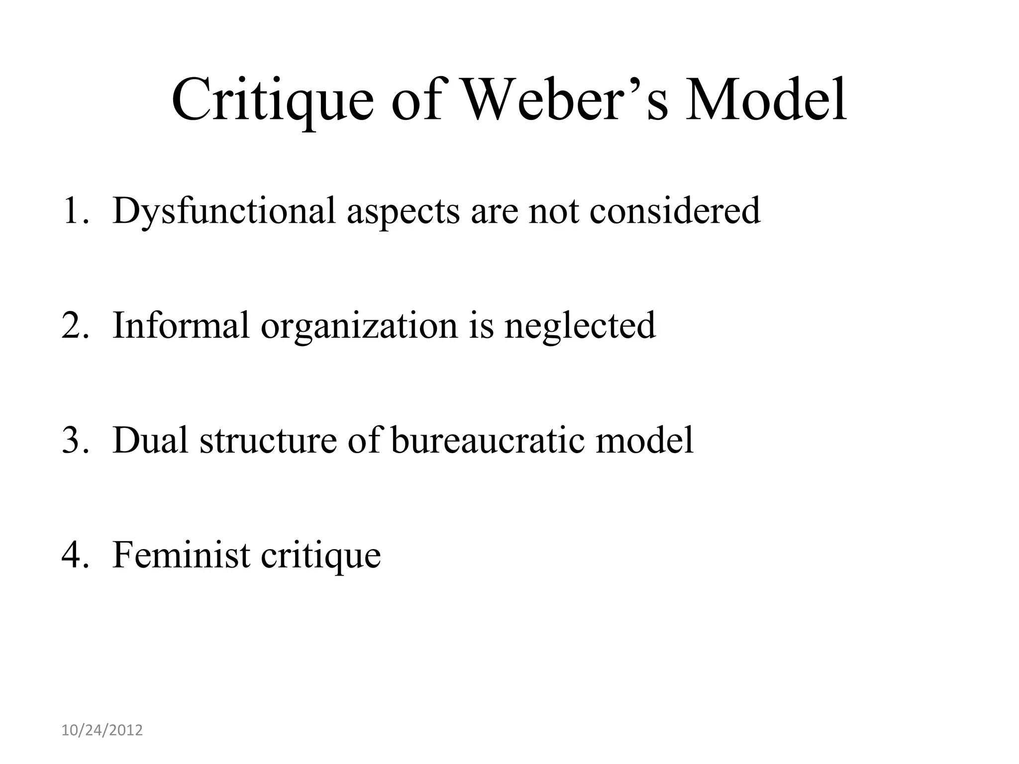 Critique of Weber’s Model
1. Dysfunctional aspects are not considered

2. Informal organization is neglected

3. Dual structure of bureaucratic model

4. Feminist critique



10/24/2012
 