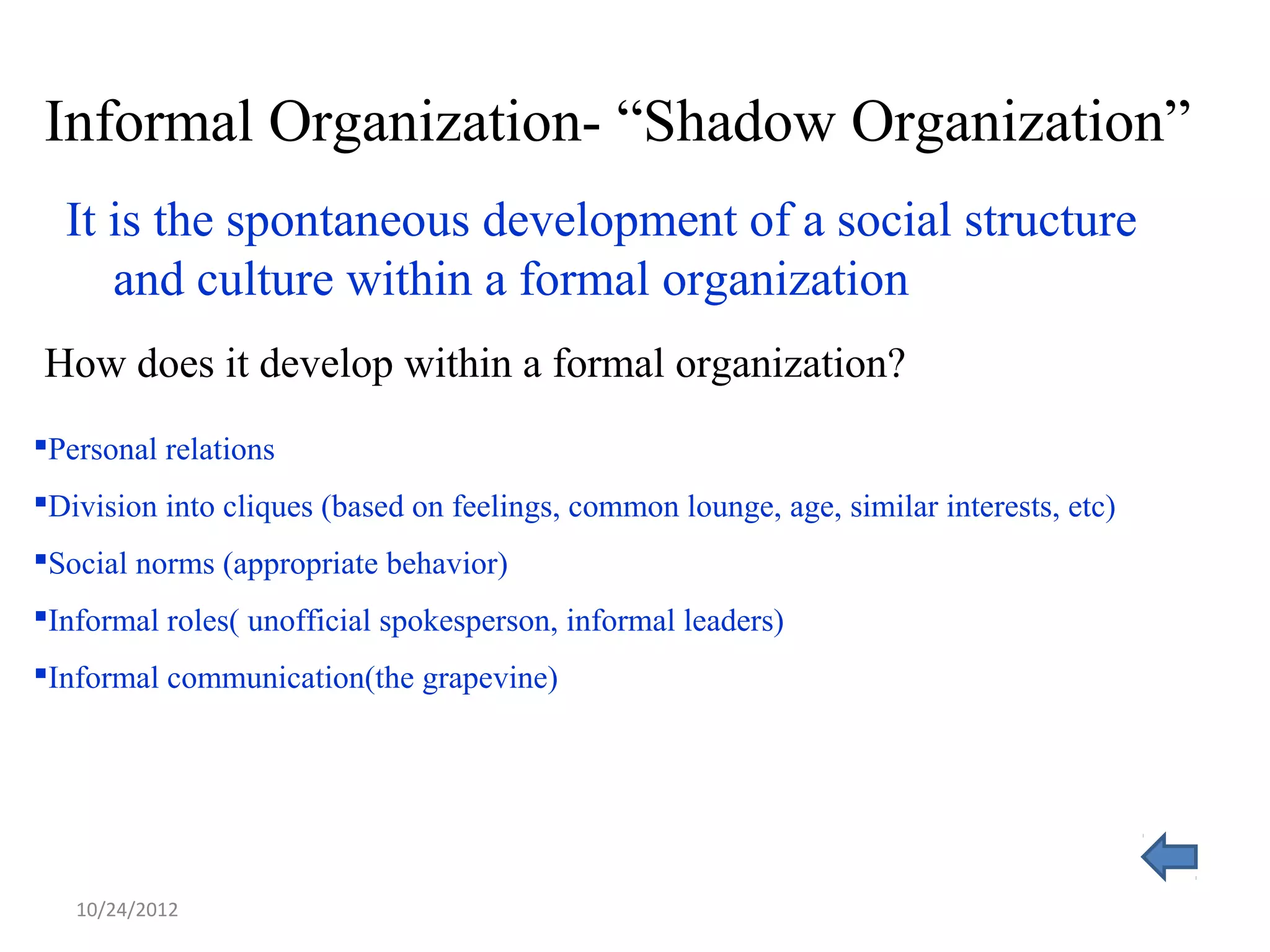 Informal Organization- “Shadow Organization”
  It is the spontaneous development of a social structure
     and culture within a formal organization
How does it develop within a formal organization?
Personal relations
Division into cliques (based on feelings, common lounge, age, similar interests, etc)
Social norms (appropriate behavior)
Informal roles( unofficial spokesperson, informal leaders)
Informal communication(the grapevine)




   10/24/2012
 