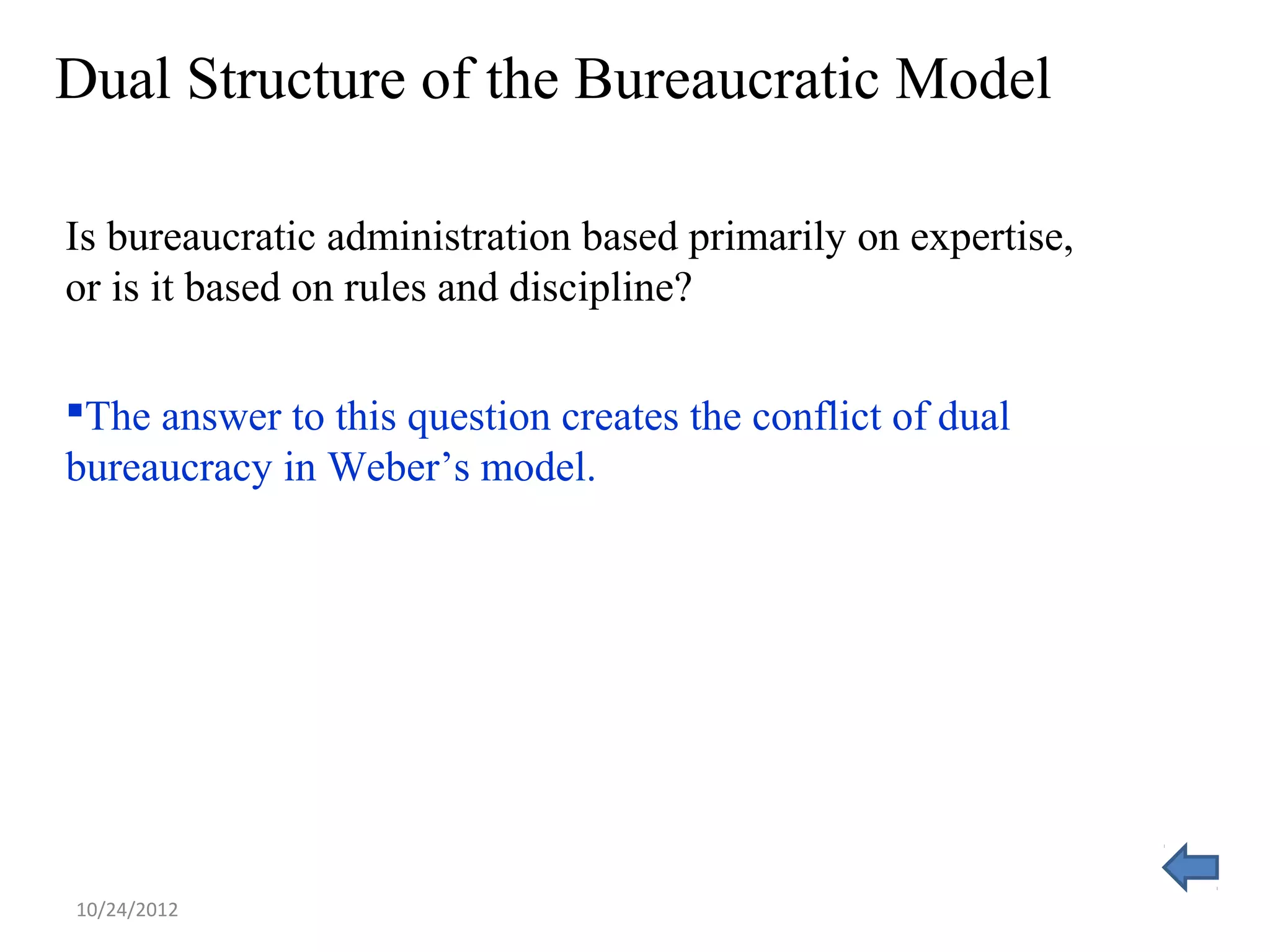 Dual Structure of the Bureaucratic Model

Is bureaucratic administration based primarily on expertise,
or is it based on rules and discipline?

The answer to this question creates the conflict of dual
bureaucracy in Weber’s model.




10/24/2012
 