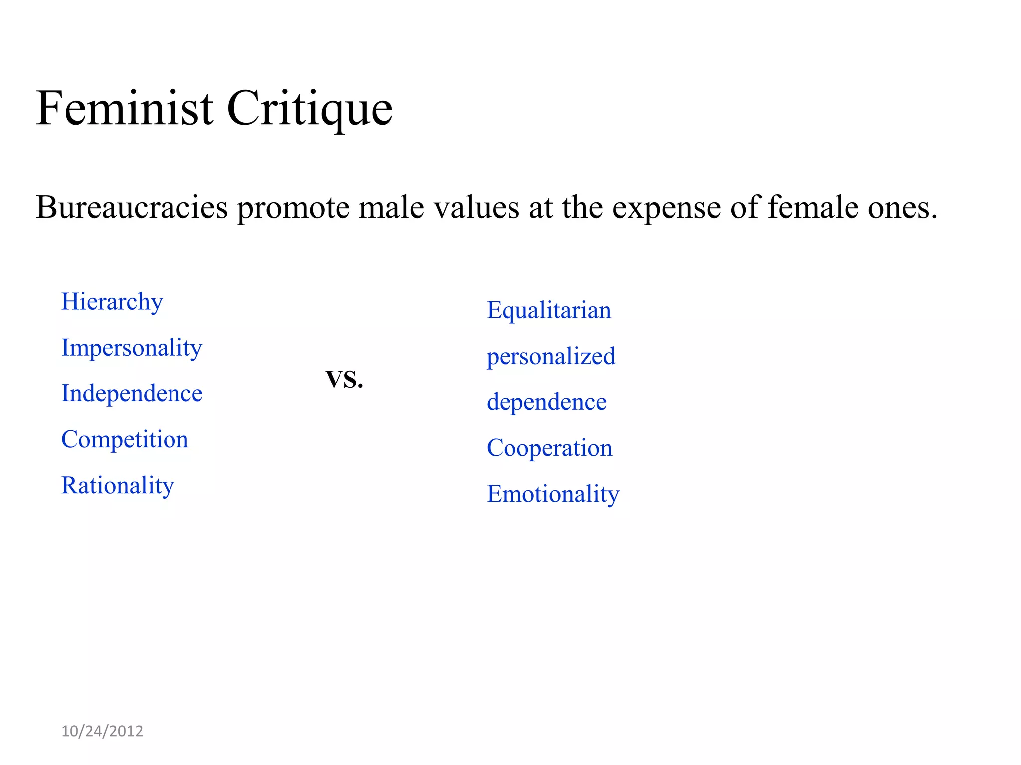 Feminist Critique
Bureaucracies promote male values at the expense of female ones.

 Hierarchy                     Equalitarian
 Impersonality                 personalized
                    VS.
 Independence                  dependence
 Competition                   Cooperation
 Rationality                   Emotionality




 10/24/2012
 