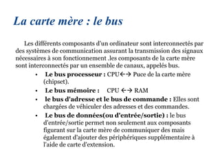 La carte mère : le bus
Les différents composants d'un ordinateur sont interconnectés par
des systèmes de communication assurant la transmission des signaux
nécessaires à son fonctionnement .les composants de la carte mère
sont interconnectés par un ensemble de canaux, appelés bus.
• Le bus processeur : CPU Puce de la carte mère
(chipset).
• Le bus mémoire : CPU  RAM
• le bus d'adresse et le bus de commande : Elles sont
chargées de véhiculer des adresses et des commandes.
• Le bus de données(ou d'entrée/sortie) : le bus
d'entrée/sortie permet non seulement aux composants
figurant sur la carte mère de communiquer des mais
également d'ajouter des périphériques supplémentaire à
l'aide de carte d'extension.
 