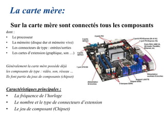La carte mère:
Sur la carte mère sont connectés tous les composants
dont :
• Le processeur
• La mémoire (disque dur et mémoire vive)
• Les connecteurs de type : entrées/sorties
• Les cartes d’extension (graphique, son …)
Généralement la carte mère possède déjà
les composants de type : vidéo, son, réseau …
Ils font partie du jeux de composants (chipset)
Caractéristiques principales :
• La fréquence de l’horloge
• Le nombre et le type de connecteurs d’extension
• Le jeu de composant (Chipset)
 