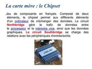 La carte mère : le Chipset
Jeu de composants en français. Composé de deux
éléments, le chipset permet aux différents éléments
d'un ordinateur de s'échanger des données. Le circuit
Northbridge gère le trafic de données entre
le processeur et la mémoire vive, ainsi que les données
graphiques. Le circuit Southbridge se charge des
relations avec les périphériques d'entrée/sortie.
 