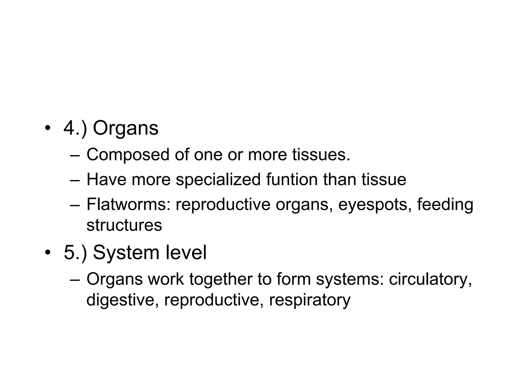 4.) Organs Composed of one or more tissues.Have more specialized funtion than tissueFlatworms: reproductive organs, eyespots, feeding structures 5.) System level Organs work together to form systems: circulatory, digestive, reproductive, respiratory 
