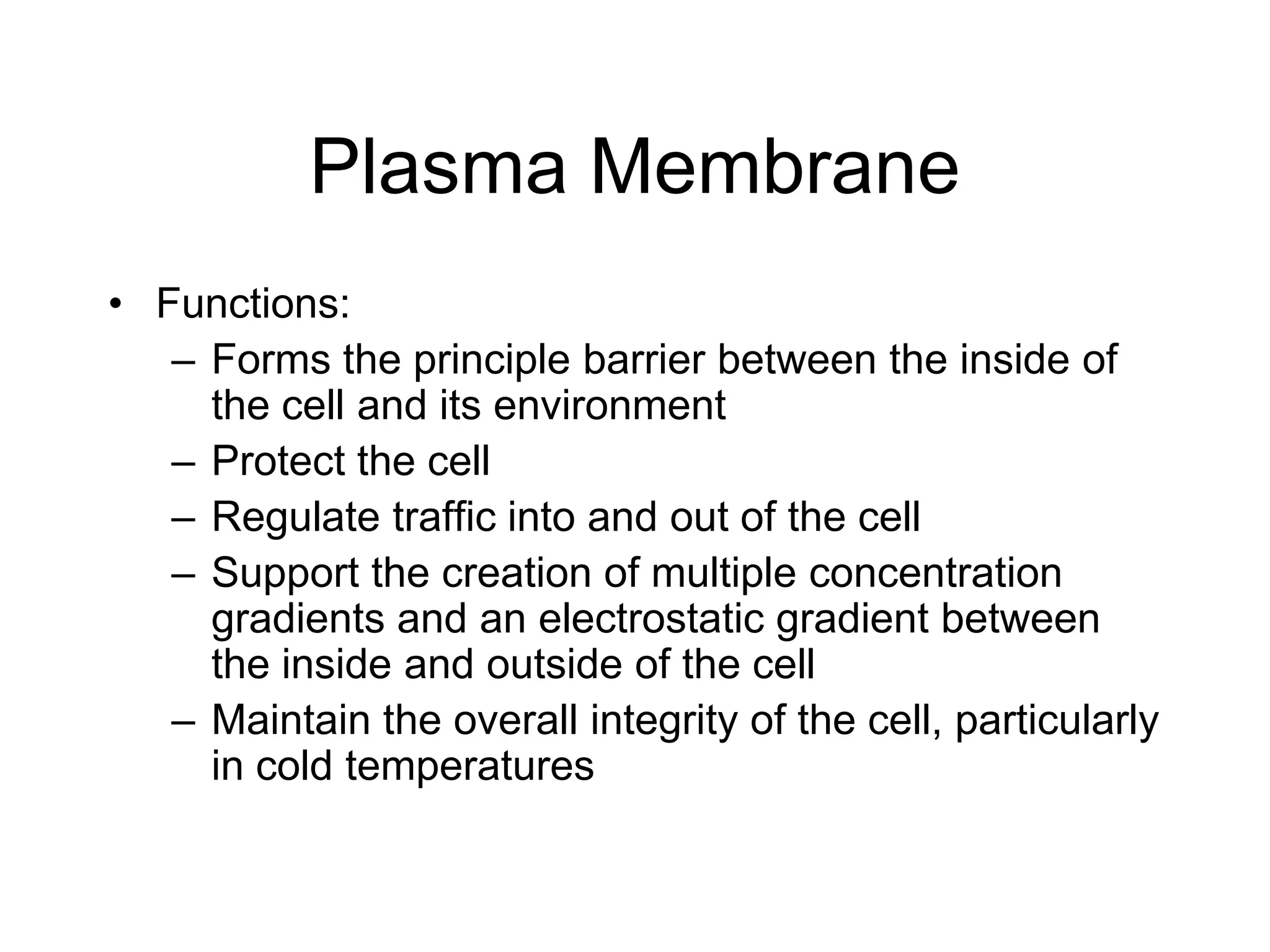 Plasma MembraneFunctions:Forms the principle barrier between the inside of the cell and its environmentProtect the cellRegulate traffic into and out of the cellSupport the creation of multiple concentration gradients and an electrostatic gradient between the inside and outside of the cellMaintain the overall integrity of the cell, particularly in cold temperatures