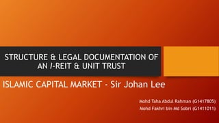 STRUCTURE & LEGAL DOCUMENTATION OF
AN I-REIT & UNIT TRUST
ISLAMIC CAPITAL MARKET - Sir Johan Lee
Mohd Taha Abdul Rahman (G1417805)
Mohd Fakhri bin Md Sobri (G1411011)
 