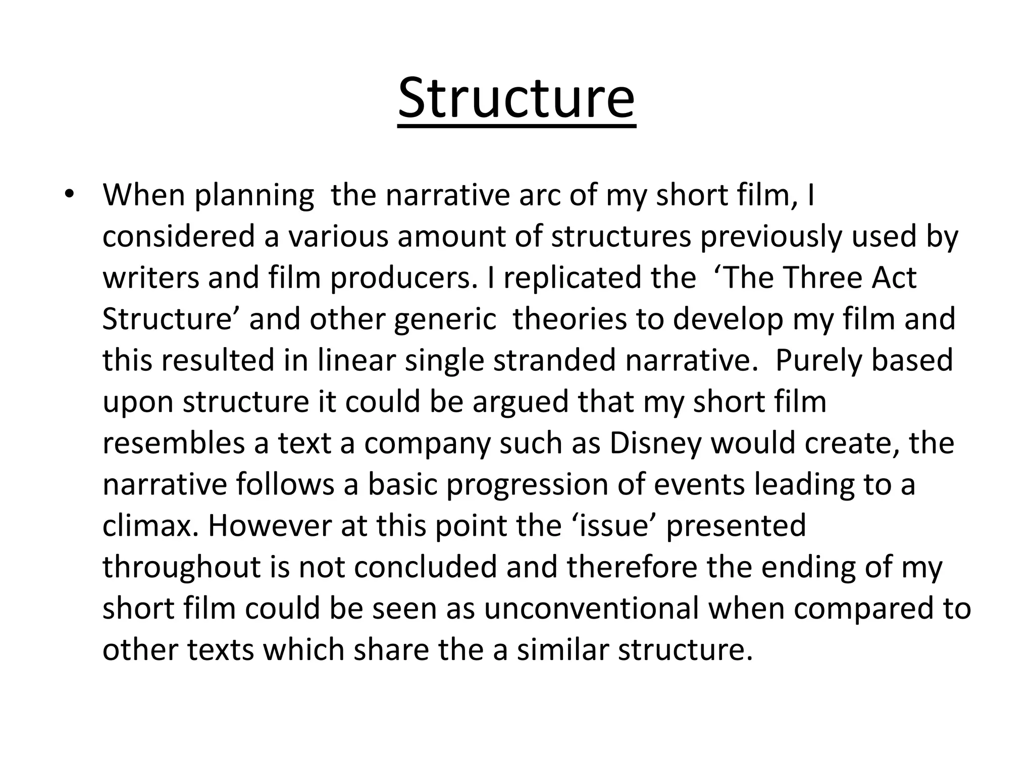 Structure
• When planning the narrative arc of my short film, I
considered a various amount of structures previously used by
writers and film producers. I replicated the ‘The Three Act
Structure’ and other generic theories to develop my film and
this resulted in linear single stranded narrative. Purely based
upon structure it could be argued that my short film
resembles a text a company such as Disney would create, the
narrative follows a basic progression of events leading to a
climax. However at this point the ‘issue’ presented
throughout is not concluded and therefore the ending of my
short film could be seen as unconventional when compared to
other texts which share the a similar structure.
 