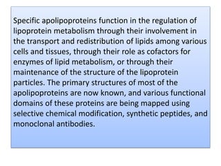 Specific apolipoproteins function in the regulation of
lipoprotein metabolism through their involvement in
the transport and redistribution of lipids among various
cells and tissues, through their role as cofactors for
enzymes of lipid metabolism, or through their
maintenance of the structure of the lipoprotein
particles. The primary structures of most of the
apolipoproteins are now known, and various functional
domains of these proteins are being mapped using
selective chemical modification, synthetic peptides, and
monoclonal antibodies.
 