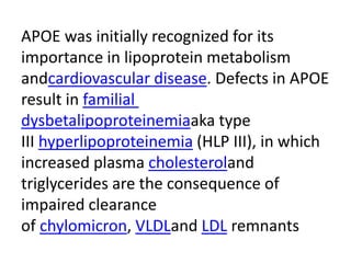 APOE was initially recognized for its
importance in lipoprotein metabolism
andcardiovascular disease. Defects in APOE
result in familial
dysbetalipoproteinemiaaka type
III hyperlipoproteinemia (HLP III), in which
increased plasma cholesteroland
triglycerides are the consequence of
impaired clearance
of chylomicron, VLDLand LDL remnants
 