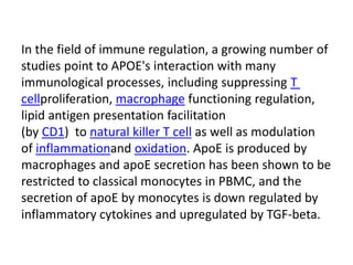 In the field of immune regulation, a growing number of
studies point to APOE's interaction with many
immunological processes, including suppressing T
cellproliferation, macrophage functioning regulation,
lipid antigen presentation facilitation
(by CD1) to natural killer T cell as well as modulation
of inflammationand oxidation. ApoE is produced by
macrophages and apoE secretion has been shown to be
restricted to classical monocytes in PBMC, and the
secretion of apoE by monocytes is down regulated by
inflammatory cytokines and upregulated by TGF-beta.
 